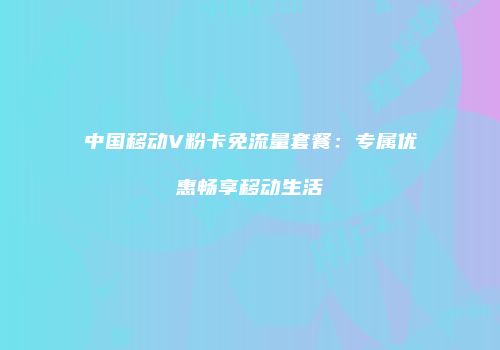 中国移动V粉卡免流量套餐：专属优惠畅享移动生活