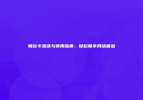 畅玩卡激活与使用指南：轻松畅享网络体验