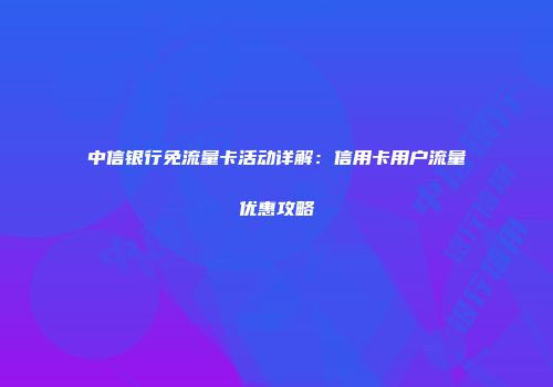 中信银行免流量卡活动详解：信用卡用户流量优惠攻略