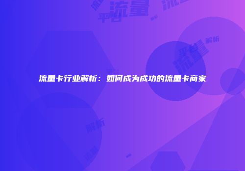 流量卡行业解析：如何成为成功的流量卡商家