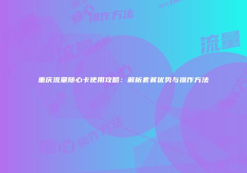 重庆流量随心卡使用攻略：解析套餐优势与操作方法