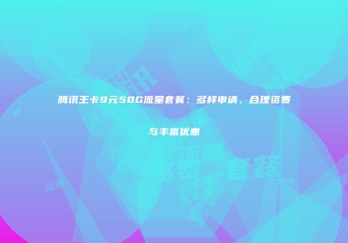 腾讯王卡9元50G流量套餐：多样申请、合理资费与丰富优惠