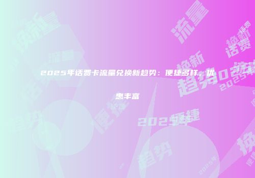 2025年话费卡流量兑换新趋势：便捷多样，优惠丰富