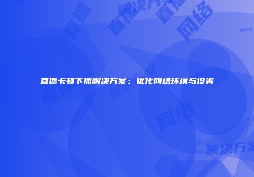 直播卡顿下播解决方案：优化网络环境与设置