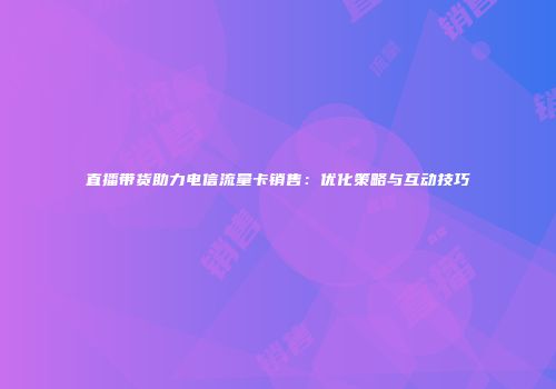 直播带货助力电信流量卡销售：优化策略与互动技巧