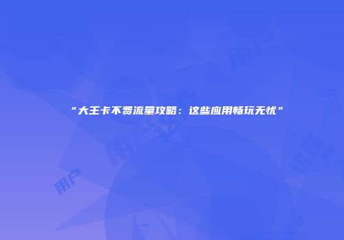 “大王卡不费流量攻略：这些应用畅玩无忧”