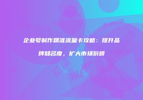 企业号制作精准流量卡攻略：提升品牌知名度，扩大市场份额