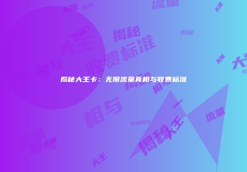 揭秘大王卡：无限流量真相与收费标准