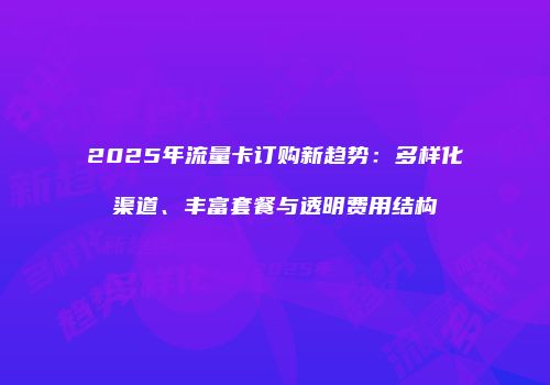 2025年流量卡订购新趋势：多样化渠道、丰富套餐与透明费用结构
