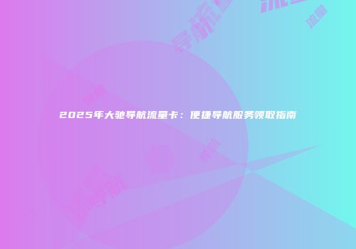 2025年大驰导航流量卡：便捷导航服务领取指南