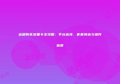 远程购买流量卡全攻略：平台选择、套餐挑选与操作指南