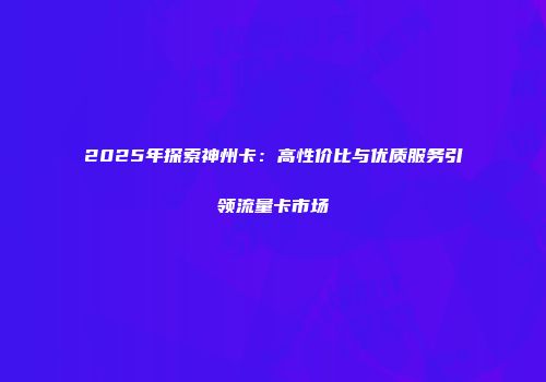 2025年探索神州卡：高性价比与优质服务引领流量卡市场