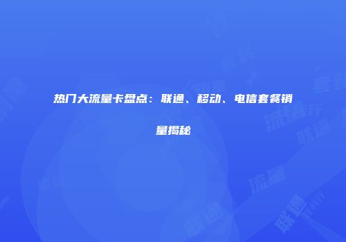 热门大流量卡盘点：联通、移动、电信套餐销量揭秘
