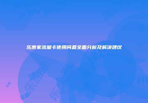 乐惠家流量卡使用问题全面分析及解决建议