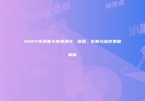2025年流量卡市场遇冷：原因、影响与应对策略解析