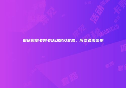 揭秘流量卡赠卡活动常见套路，消费者需警惕