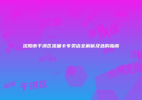 沈阳市于洪区流量卡专卖店全解析及选购指南