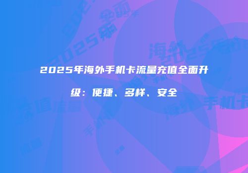 2025年海外手机卡流量充值全面升级：便捷、多样、安全