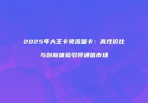 2025年大王卡免流量卡：高性价比与创新体验引领通信市场