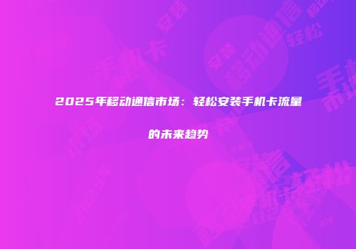 2025年移动通信市场：轻松安装手机卡流量的未来趋势