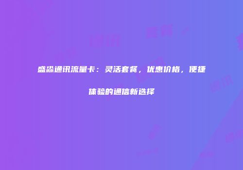 盛淼通讯流量卡：灵活套餐，优惠价格，便捷体验的通信新选择