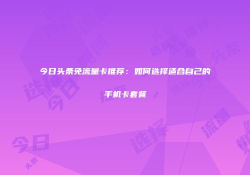 今日头条免流量卡推荐：如何选择适合自己的手机卡套餐