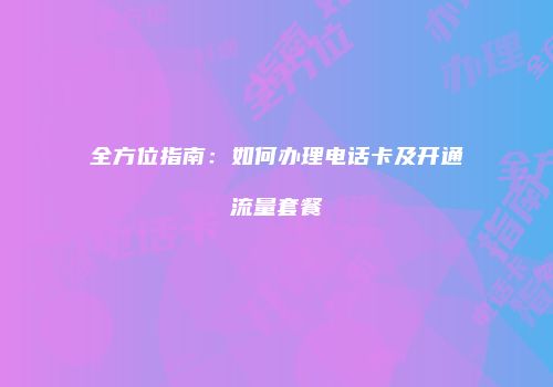 全方位指南：如何办理电话卡及开通流量套餐