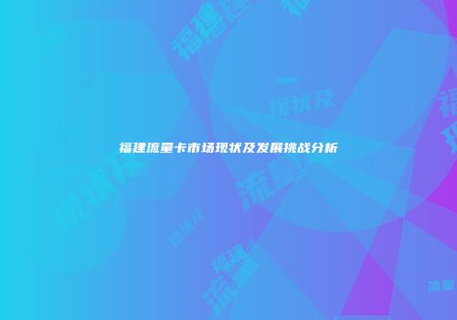 福建流量卡市场现状及发展挑战分析
