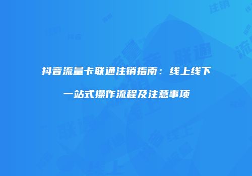抖音流量卡联通注销指南：线上线下一站式操作流程及注意事项