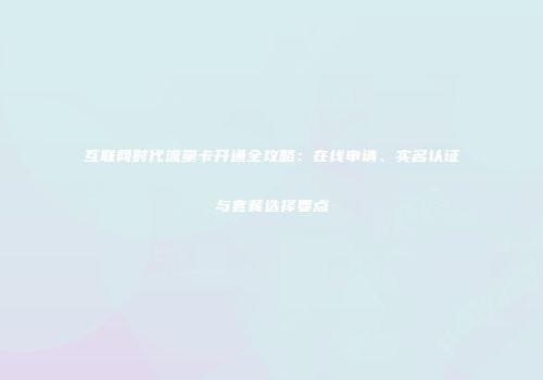 互联网时代流量卡开通全攻略：在线申请、实名认证与套餐选择要点