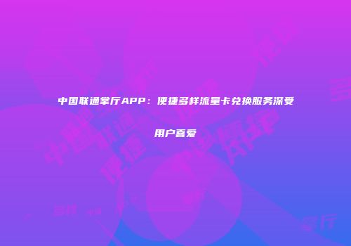 中国联通掌厅APP：便捷多样流量卡兑换服务深受用户喜爱