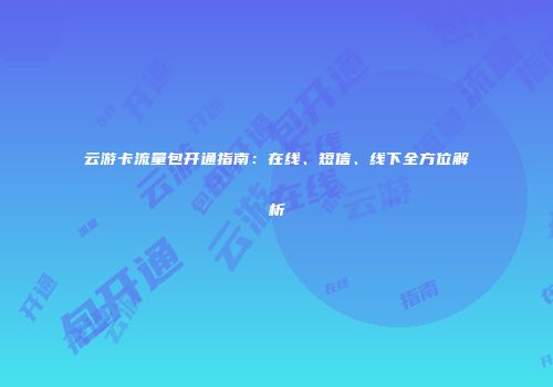 云游卡流量包开通指南：在线、短信、线下全方位解析
