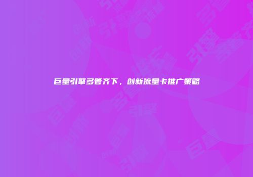 巨量引擎多管齐下，创新流量卡推广策略