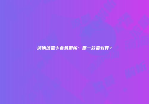 滴滴流量卡套餐解析：哪一款最划算？