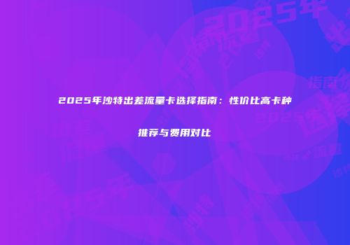 2025年沙特出差流量卡选择指南：性价比高卡种推荐与费用对比