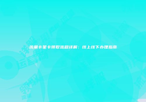流量卡星卡领取流程详解：线上线下办理指南
