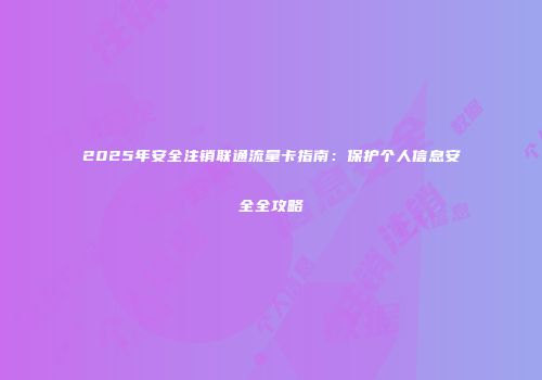 2025年安全注销联通流量卡指南：保护个人信息安全全攻略
