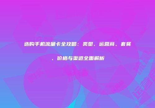选购手机流量卡全攻略：类型、运营商、套餐、价格与渠道全面解析