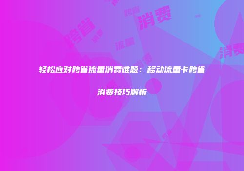轻松应对跨省流量消费难题：移动流量卡跨省消费技巧解析