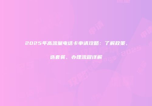 2025年高流量电话卡申请攻略：了解政策、选套餐、办理流程详解