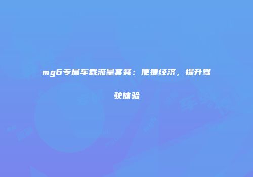 mg6专属车载流量套餐：便捷经济，提升驾驶体验