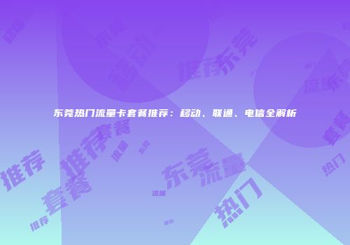 东莞热门流量卡套餐推荐：移动、联通、电信全解析