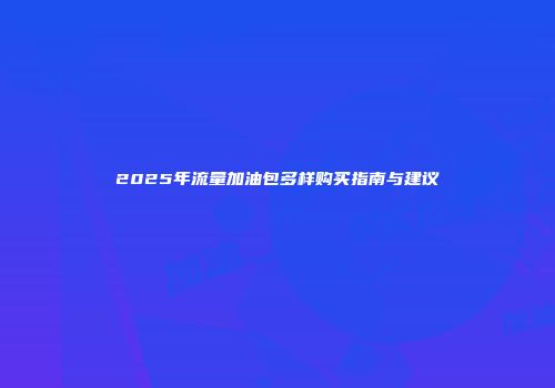 2025年流量加油包多样购买指南与建议