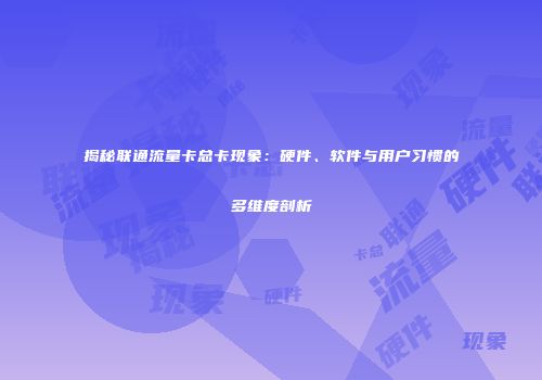 揭秘联通流量卡总卡现象：硬件、软件与用户习惯的多维度剖析