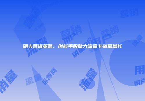 副卡营销策略：创新手段助力流量卡销量增长