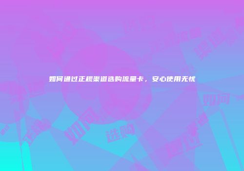 如何通过正规渠道选购流量卡，安心使用无忧