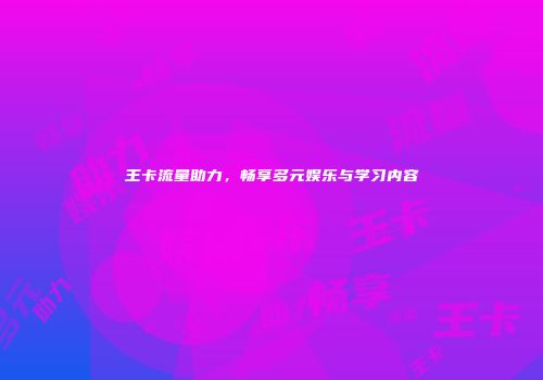 王卡流量助力，畅享多元娱乐与学习内容