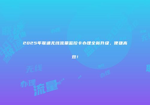 2025年联通无线流量监控卡办理全新升级，便捷高效！