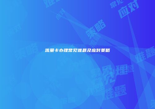 流量卡办理常见难题及应对策略