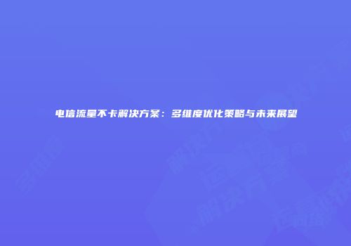 电信流量不卡解决方案：多维度优化策略与未来展望